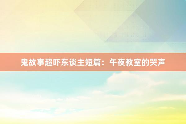 鬼故事超吓东谈主短篇:午夜教室的哭声