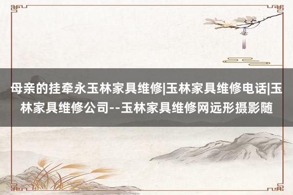 母亲的挂牵永玉林家具维修|玉林家具维修电话|玉林家具维修公司--玉林家具维修网远形摄影随