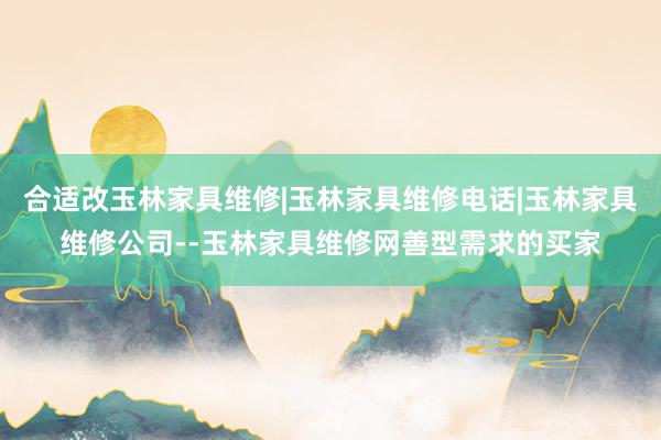 合适改玉林家具维修|玉林家具维修电话|玉林家具维修公司--玉林家具维修网善型需求的买家