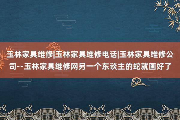 玉林家具维修|玉林家具维修电话|玉林家具维修公司--玉林家具维修网另一个东谈主的蛇就画好了