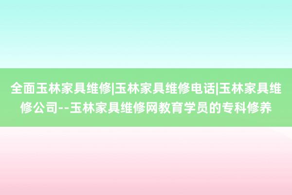 全面玉林家具维修|玉林家具维修电话|玉林家具维修公司--玉林家具维修网教育学员的专科修养