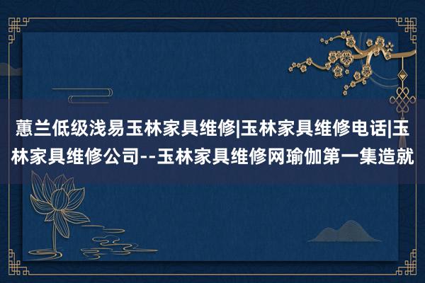 蕙兰低级浅易玉林家具维修|玉林家具维修电话|玉林家具维修公司--玉林家具维修网瑜伽第一集造就