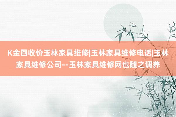K金回收价玉林家具维修|玉林家具维修电话|玉林家具维修公司--玉林家具维修网也随之调养
